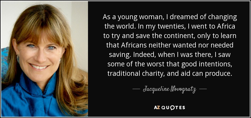 As a young woman, I dreamed of changing the world. In my twenties, I went to Africa to try and save the continent, only to learn that Africans neither wanted nor needed saving. Indeed, when I was there, I saw some of the worst that good intentions, traditional charity, and aid can produce. - Jacqueline Novogratz