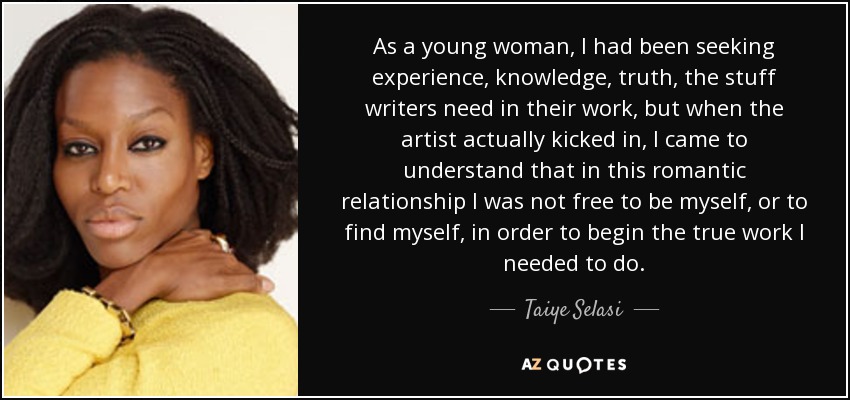 As a young woman, I had been seeking experience, knowledge, truth, the stuff writers need in their work, but when the artist actually kicked in, I came to understand that in this romantic relationship I was not free to be myself, or to find myself, in order to begin the true work I needed to do. - Taiye Selasi
