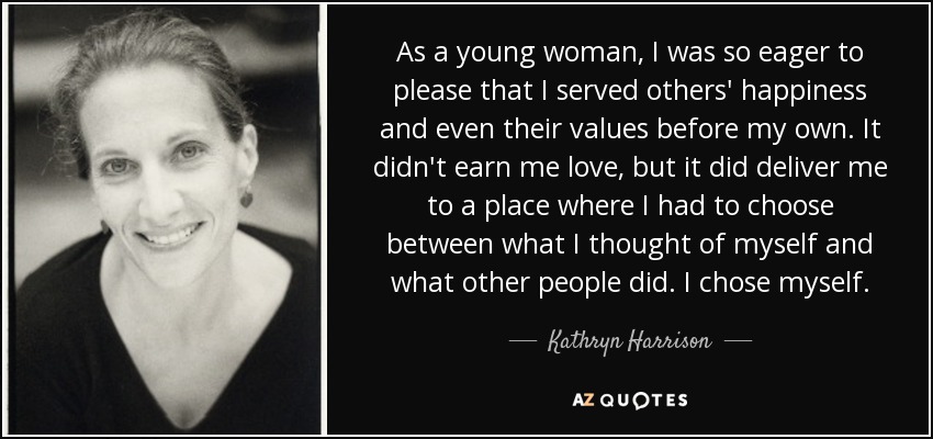 As a young woman, I was so eager to please that I served others' happiness and even their values before my own. It didn't earn me love, but it did deliver me to a place where I had to choose between what I thought of myself and what other people did. I chose myself. - Kathryn Harrison