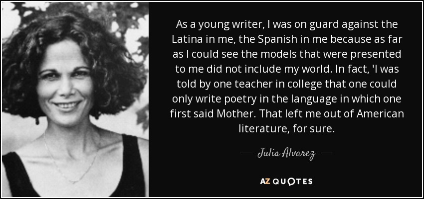 As a young writer, I was on guard against the Latina in me, the Spanish in me because as far as I could see the models that were presented to me did not include my world. In fact, 'I was told by one teacher in college that one could only write poetry in the language in which one first said Mother. That left me out of American literature, for sure. - Julia Alvarez