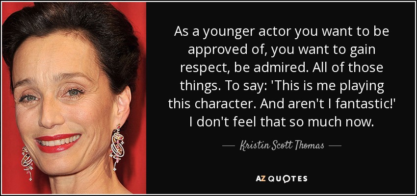 As a younger actor you want to be approved of, you want to gain respect, be admired. All of those things. To say: 'This is me playing this character. And aren't I fantastic!' I don't feel that so much now. - Kristin Scott Thomas