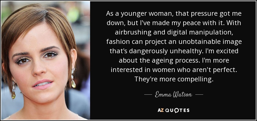 As a younger woman, that pressure got me down, but I've made my peace with it. With airbrushing and digital manipulation, fashion can project an unobtainable image that's dangerously unhealthy. I'm excited about the ageing process. I'm more interested in women who aren't perfect. They're more compelling. - Emma Watson