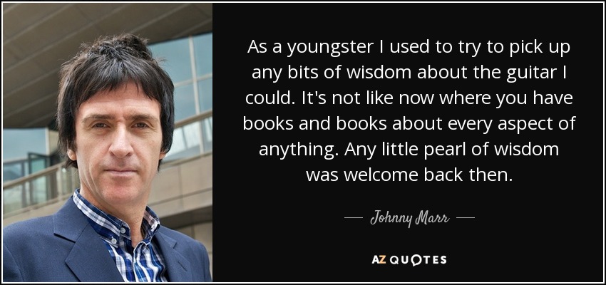 As a youngster I used to try to pick up any bits of wisdom about the guitar I could. It's not like now where you have books and books about every aspect of anything. Any little pearl of wisdom was welcome back then. - Johnny Marr
