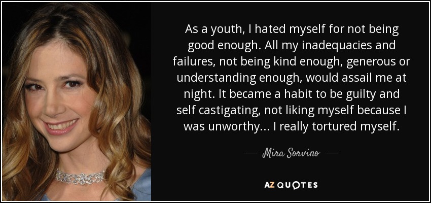 As a youth, I hated myself for not being good enough. All my inadequacies and failures, not being kind enough, generous or understanding enough, would assail me at night. It became a habit to be guilty and self castigating, not liking myself because I was unworthy... I really tortured myself. - Mira Sorvino