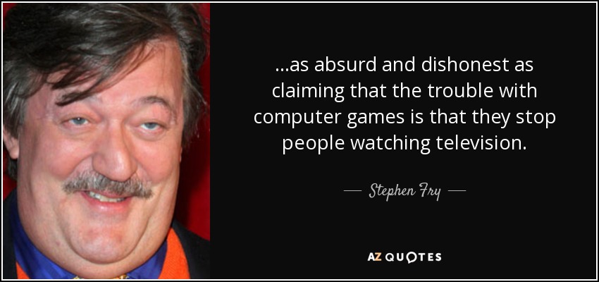 ...as absurd and dishonest as claiming that the trouble with computer games is that they stop people watching television. - Stephen Fry