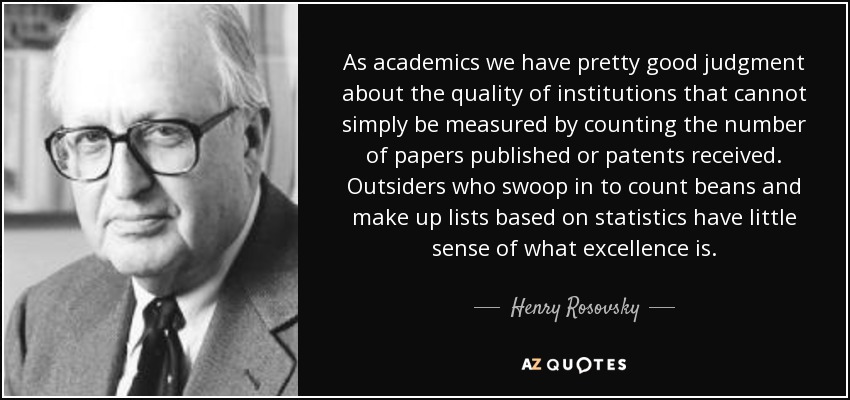 As academics we have pretty good judgment about the quality of institutions that cannot simply be measured by counting the number of papers published or patents received. Outsiders who swoop in to count beans and make up lists based on statistics have little sense of what excellence is. - Henry Rosovsky