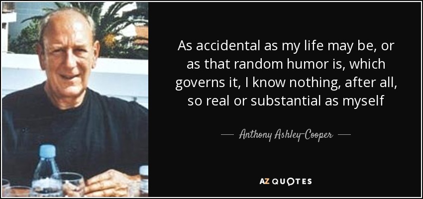 As accidental as my life may be, or as that random humor is, which governs it, I know nothing, after all, so real or substantial as myself - Anthony Ashley-Cooper, 10th Earl of Shaftesbury