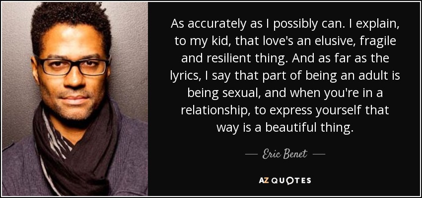 As accurately as I possibly can. I explain , to my kid, that love's an elusive, fragile and resilient thing. And as far as the lyrics, I say that part of being an adult is being sexual, and when you're in a relationship, to express yourself that way is a beautiful thing. - Eric Benet