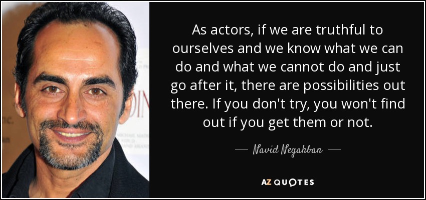As actors, if we are truthful to ourselves and we know what we can do and what we cannot do and just go after it, there are possibilities out there. If you don't try, you won't find out if you get them or not. - Navid Negahban