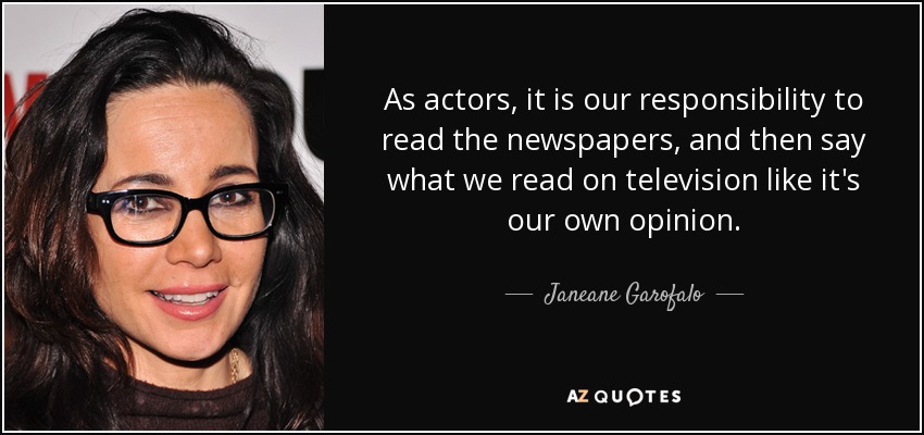 As actors, it is our responsibility to read the newspapers, and then say what we read on television like it's our own opinion. - Janeane Garofalo