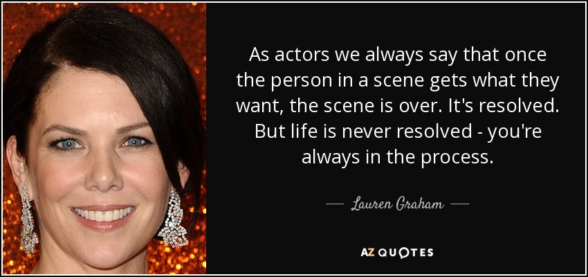 As actors we always say that once the person in a scene gets what they want, the scene is over. It's resolved. But life is never resolved - you're always in the process. - Lauren Graham