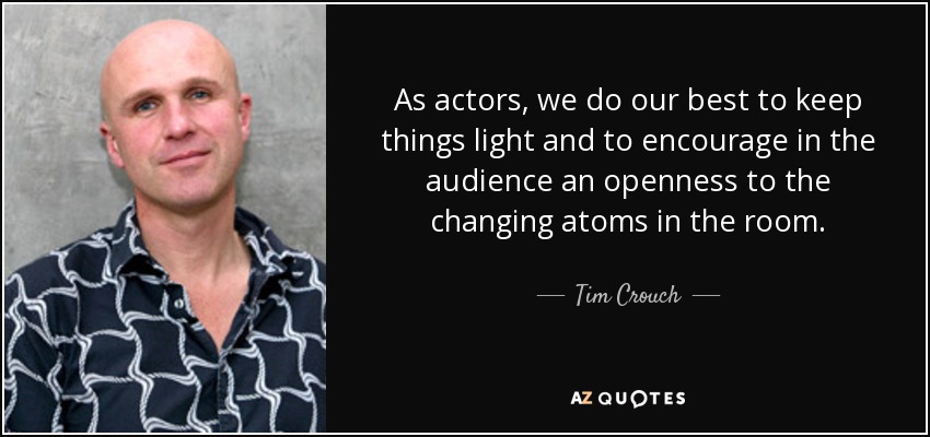 As actors, we do our best to keep things light and to encourage in the audience an openness to the changing atoms in the room. - Tim Crouch