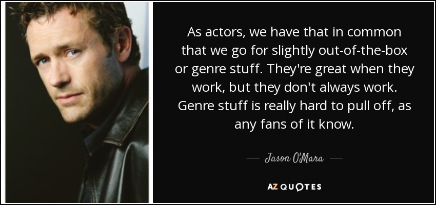 As actors, we have that in common that we go for slightly out-of-the-box or genre stuff. They're great when they work, but they don't always work. Genre stuff is really hard to pull off, as any fans of it know. - Jason O'Mara