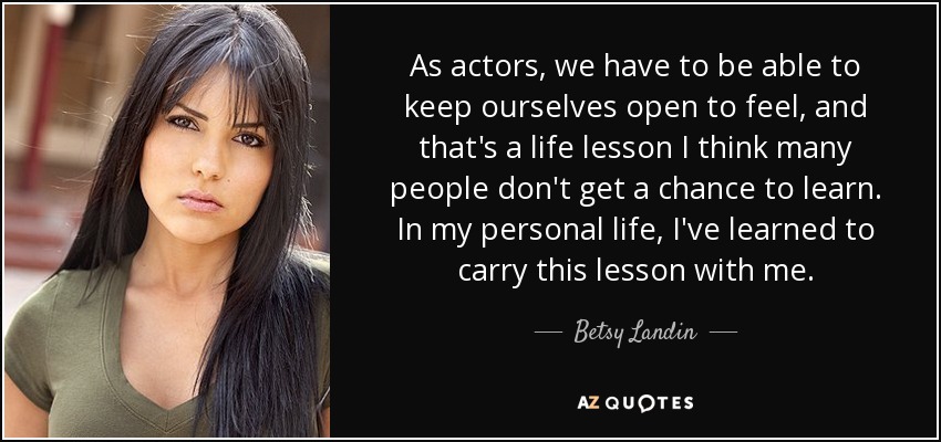 As actors, we have to be able to keep ourselves open to feel, and that's a life lesson I think many people don't get a chance to learn. In my personal life, I've learned to carry this lesson with me. - Betsy Landin