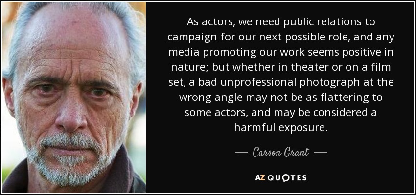 As actors, we need public relations to campaign for our next possible role, and any media promoting our work seems positive in nature; but whether in theater or on a film set, a bad unprofessional photograph at the wrong angle may not be as flattering to some actors, and may be considered a harmful exposure. - Carson Grant