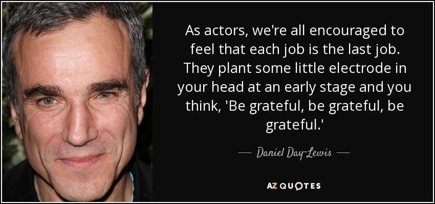As actors, we're all encouraged to feel that each job is the last job. They plant some little electrode in your head at an early stage and you think, 'Be grateful, be grateful, be grateful.' - Daniel Day-Lewis