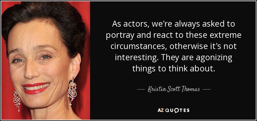 As actors, we're always asked to portray and react to these extreme circumstances, otherwise it's not interesting. They are agonizing things to think about. - Kristin Scott Thomas