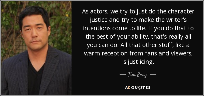 As actors, we try to just do the character justice and try to make the writer's intentions come to life. If you do that to the best of your ability, that's really all you can do. All that other stuff, like a warm reception from fans and viewers, is just icing. - Tim Kang