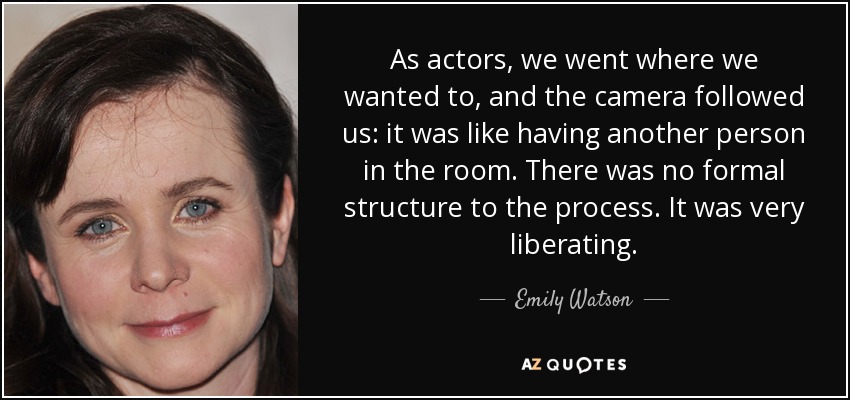 As actors, we went where we wanted to, and the camera followed us: it was like having another person in the room. There was no formal structure to the process. It was very liberating. - Emily Watson
