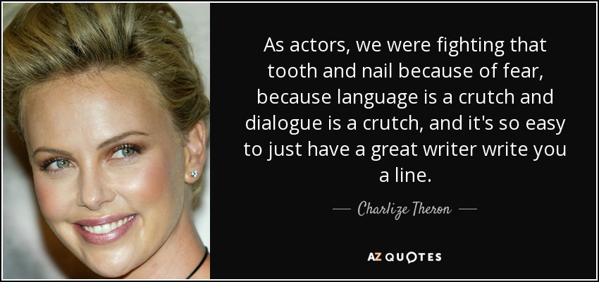 As actors, we were fighting that tooth and nail because of fear, because language is a crutch and dialogue is a crutch, and it's so easy to just have a great writer write you a line. - Charlize Theron