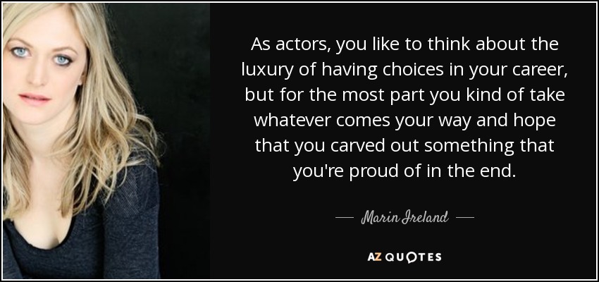 As actors, you like to think about the luxury of having choices in your career, but for the most part you kind of take whatever comes your way and hope that you carved out something that you're proud of in the end. - Marin Ireland