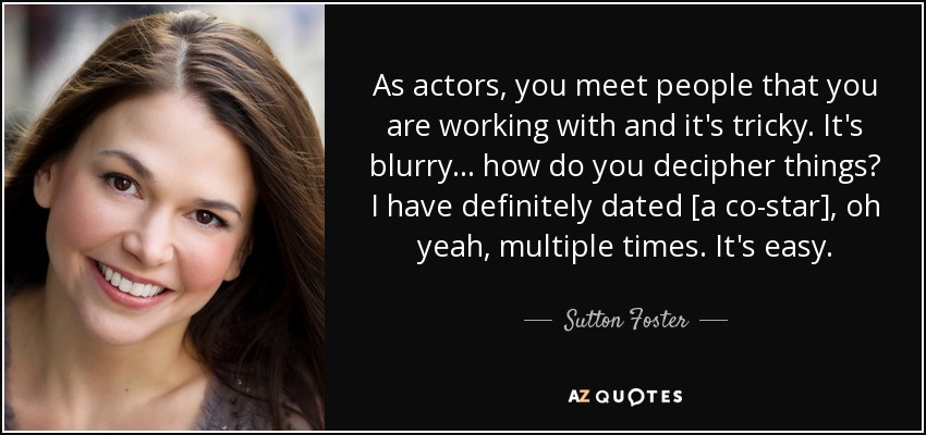 As actors, you meet people that you are working with and it's tricky. It's blurry... how do you decipher things? I have definitely dated [a co-star], oh yeah, multiple times. It's easy. - Sutton Foster