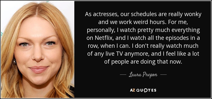 As actresses, our schedules are really wonky and we work weird hours. For me, personally, I watch pretty much everything on Netflix, and I watch all the episodes in a row, when I can. I don't really watch much of any live TV anymore, and I feel like a lot of people are doing that now. - Laura Prepon