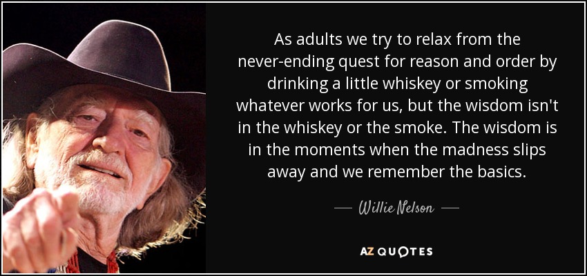 As adults we try to relax from the never-ending quest for reason and order by drinking a little whiskey or smoking whatever works for us, but the wisdom isn't in the whiskey or the smoke. The wisdom is in the moments when the madness slips away and we remember the basics. - Willie Nelson