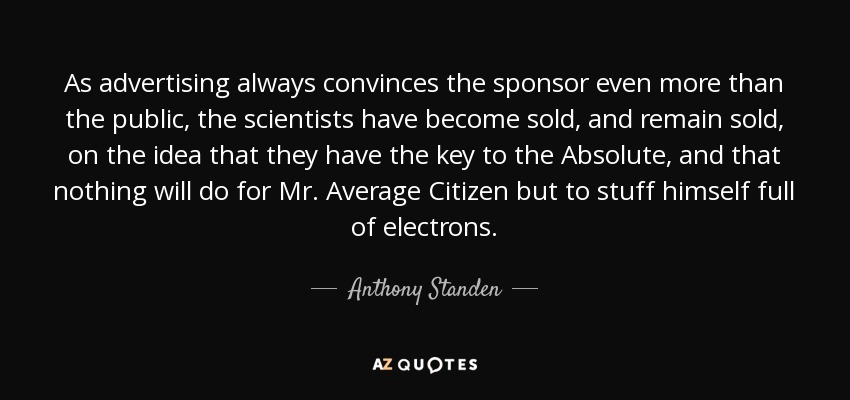 As advertising always convinces the sponsor even more than the public, the scientists have become sold, and remain sold, on the idea that they have the key to the Absolute, and that nothing will do for Mr. Average Citizen but to stuff himself full of electrons. - Anthony Standen