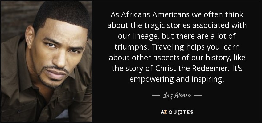As Africans Americans we often think about the tragic stories associated with our lineage, but there are a lot of triumphs. Traveling helps you learn about other aspects of our history, like the story of Christ the Redeemer. It's empowering and inspiring. - Laz Alonso