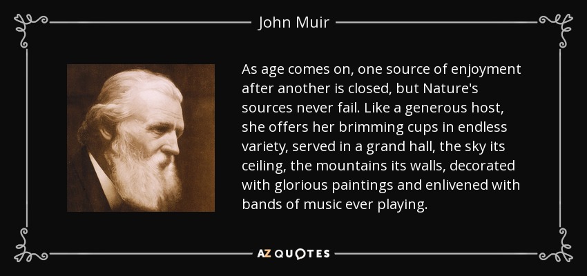 As age comes on, one source of enjoyment after another is closed, but Nature's sources never fail. Like a generous host, she offers her brimming cups in endless variety, served in a grand hall, the sky its ceiling, the mountains its walls, decorated with glorious paintings and enlivened with bands of music ever playing. - John Muir