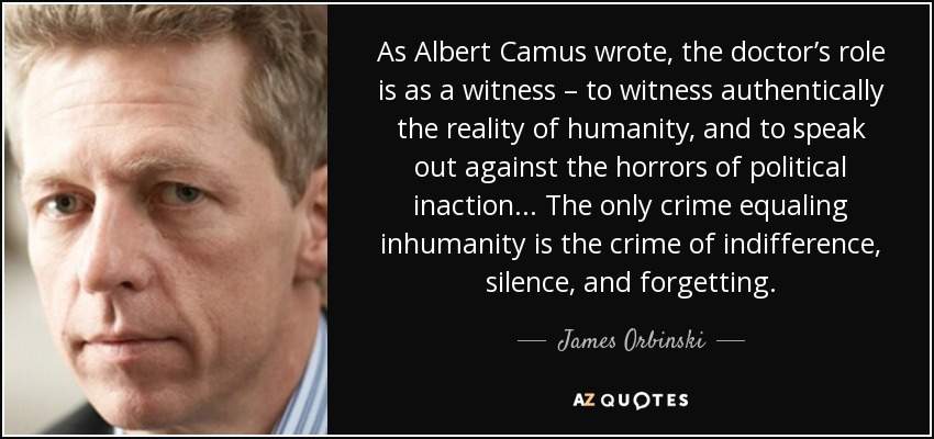 As Albert Camus wrote, the doctor’s role is as a witness – to witness authentically the reality of humanity, and to speak out against the horrors of political inaction... The only crime equaling inhumanity is the crime of indifference, silence, and forgetting. - James Orbinski