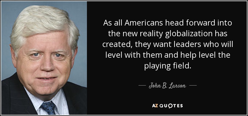 As all Americans head forward into the new reality globalization has created, they want leaders who will level with them and help level the playing field. - John B. Larson