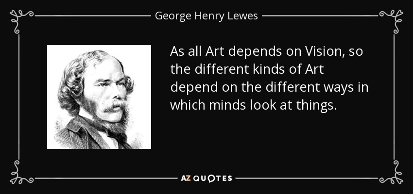 As all Art depends on Vision, so the different kinds of Art depend on the different ways in which minds look at things. - George Henry Lewes