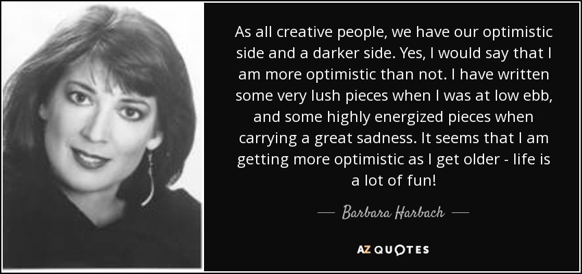As all creative people, we have our optimistic side and a darker side. Yes, I would say that I am more optimistic than not. I have written some very lush pieces when I was at low ebb, and some highly energized pieces when carrying a great sadness. It seems that I am getting more optimistic as I get older - life is a lot of fun! - Barbara Harbach