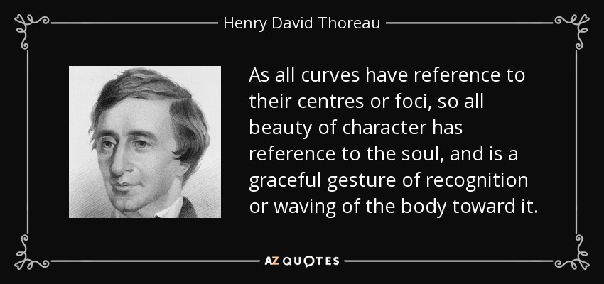 As all curves have reference to their centres or foci, so all beauty of character has reference to the soul, and is a graceful gesture of recognition or waving of the body toward it. - Henry David Thoreau