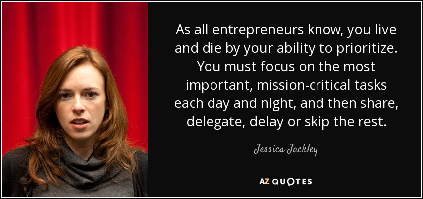 As all entrepreneurs know, you live and die by your ability to prioritize. You must focus on the most important, mission-critical tasks each day and night, and then share, delegate, delay or skip the rest. - Jessica Jackley