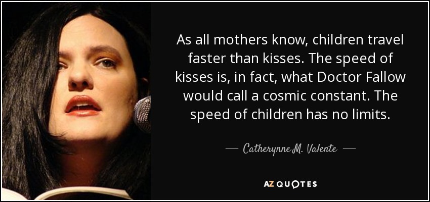 As all mothers know, children travel faster than kisses. The speed of kisses is, in fact, what Doctor Fallow would call a cosmic constant. The speed of children has no limits. - Catherynne M. Valente