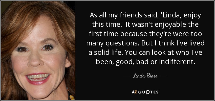 As all my friends said, 'Linda, enjoy this time.' It wasn't enjoyable the first time because they're were too many questions. But I think I've lived a solid life. You can look at who I've been, good, bad or indifferent. - Linda Blair