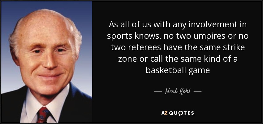 As all of us with any involvement in sports knows, no two umpires or no two referees have the same strike zone or call the same kind of a basketball game - Herb Kohl