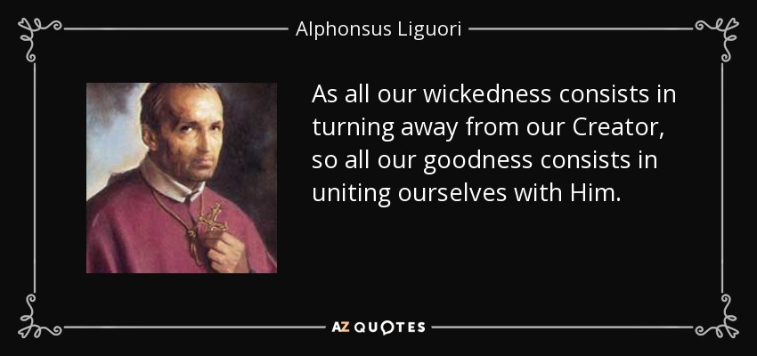 As all our wickedness consists in turning away from our Creator, so all our goodness consists in uniting ourselves with Him. - Alphonsus Liguori