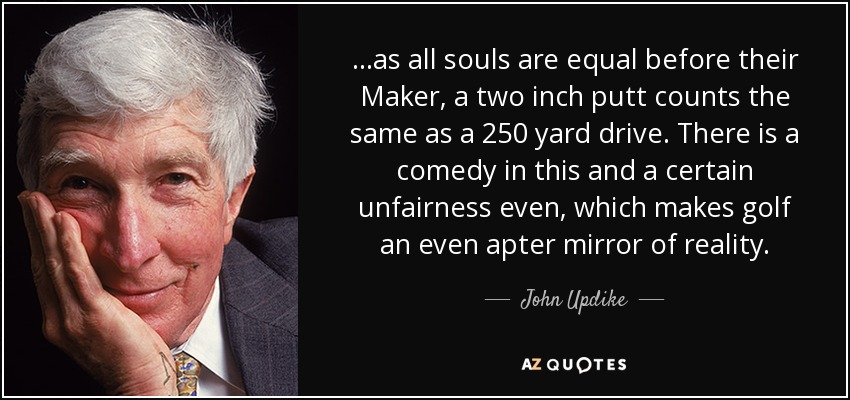 ...as all souls are equal before their Maker, a two inch putt counts the same as a 250 yard drive. There is a comedy in this and a certain unfairness even, which makes golf an even apter mirror of reality. - John Updike