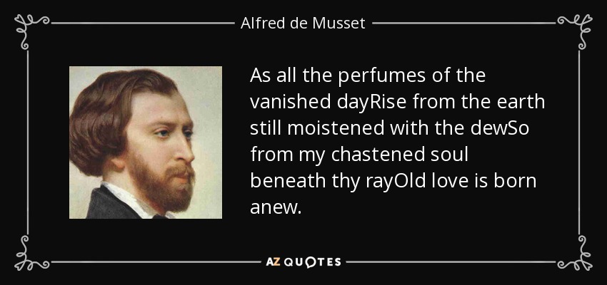 As all the perfumes of the vanished dayRise from the earth still moistened with the dewSo from my chastened soul beneath thy rayOld love is born anew. - Alfred de Musset