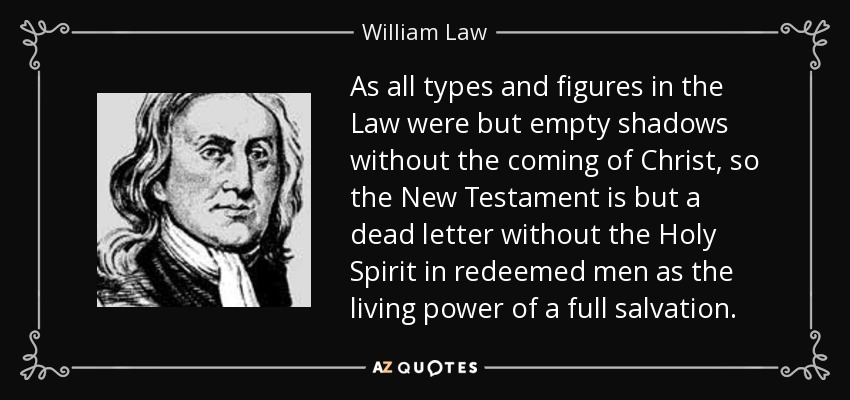 As all types and figures in the Law were but empty shadows without the coming of Christ, so the New Testament is but a dead letter without the Holy Spirit in redeemed men as the living power of a full salvation. - William Law