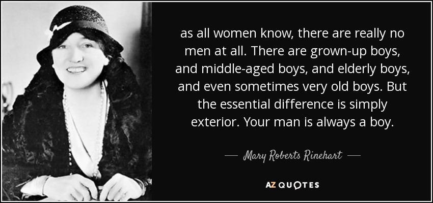 as all women know, there are really no men at all. There are grown-up boys, and middle-aged boys, and elderly boys, and even sometimes very old boys. But the essential difference is simply exterior. Your man is always a boy. - Mary Roberts Rinehart
