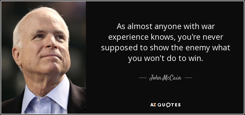 As almost anyone with war experience knows, you're never supposed to show the enemy what you won't do to win. - John McCain