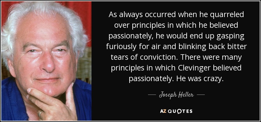 As always occurred when he quarreled over principles in which he believed passionately, he would end up gasping furiously for air and blinking back bitter tears of conviction. There were many principles in which Clevinger believed passionately. He was crazy. - Joseph Heller