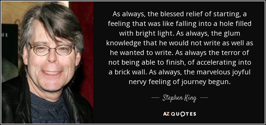 As always, the blessed relief of starting, a feeling that was like falling into a hole filled with bright light. As always, the glum knowledge that he would not write as well as he wanted to write. As always the terror of not being able to finish, of accelerating into a brick wall. As always, the marvelous joyful nervy feeling of journey begun. - Stephen King