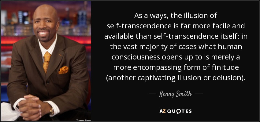 As always, the illusion of self-transcendence is far more facile and available than self-transcendence itself: in the vast majority of cases what human consciousness opens up to is merely a more encompassing form of finitude (another captivating illusion or delusion). - Kenny Smith