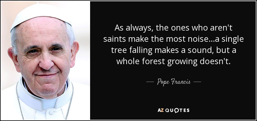 As always, the ones who aren't saints make the most noise...a single tree falling makes a sound, but a whole forest growing doesn't. - Pope Francis